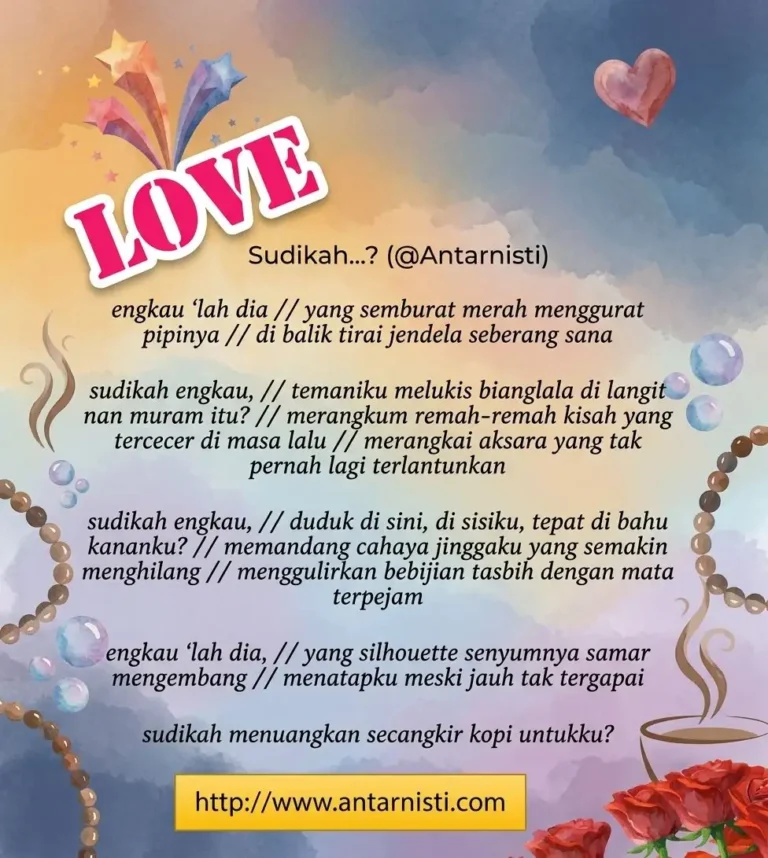 Engkaulah dia Yang semburat merah menggurat pipinya Di balik tirai jendela seberang sana Sudikah engkau, Temaniku melukis bianglala di langit nan muram itu? Merangkum remah-remah kisah yang tercecer di masa lalu Merangkai aksara yang tak pernah lagi terlantunkan Sudikah engkau, Duduk di sini, di sisiku, tepat di bahu kananku? Memandang cahaya jinggaku yang semakin menghilang Menggulirkan bebijian tasbih dengan mata terpejam Engkaulah dia Yang silhouette senyumnya samar mengembang Menatapku meski jauh tak tergapai Sudikah menuangkan secangkir kopi untukku?