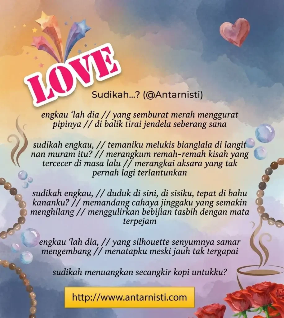 Engkaulah dia Yang semburat merah menggurat pipinya Di balik tirai jendela seberang sana Sudikah engkau, Temaniku melukis bianglala di langit nan muram itu? Merangkum remah-remah kisah yang tercecer di masa lalu Merangkai aksara yang tak pernah lagi terlantunkan Sudikah engkau, Duduk di sini, di sisiku, tepat di bahu kananku? Memandang cahaya jinggaku yang semakin menghilang Menggulirkan bebijian tasbih dengan mata terpejam Engkaulah dia Yang silhouette senyumnya samar mengembang Menatapku meski jauh tak tergapai Sudikah menuangkan secangkir kopi untukku?